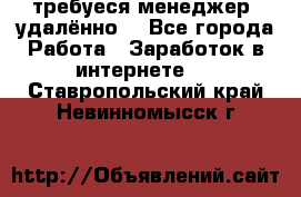 требуеся менеджер (удалённо) - Все города Работа » Заработок в интернете   . Ставропольский край,Невинномысск г.